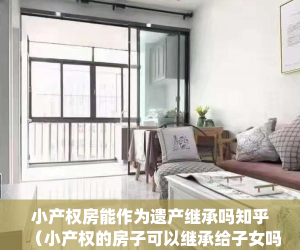 小产权房能作为遗产继承吗知乎（小产权的房子可以继承给子女吗？）(小产权房可以继承使用权吗)
