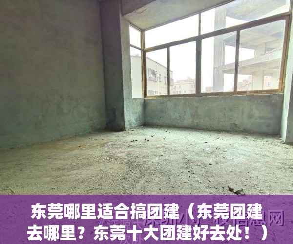 东莞哪里适合搞团建（东莞团建去哪里？东莞十大团建好去处！）(东莞团建活动地点)