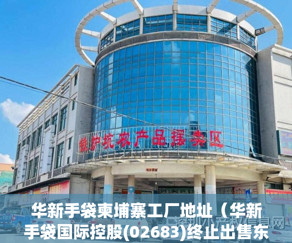 华新手袋柬埔寨工厂地址（华新手袋国际控股(02683)终止出售东莞物业）