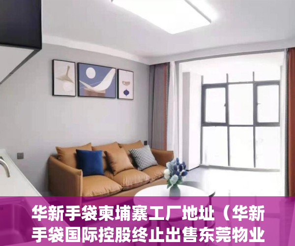 华新手袋柬埔寨工厂地址（华新手袋国际控股终止出售东莞物业）(华新手袋柬埔寨工厂招聘)
