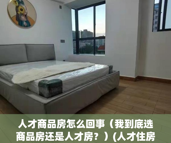 人才商品房怎么回事（我到底选商品房还是人才房？）(人才住房是商品房吗)