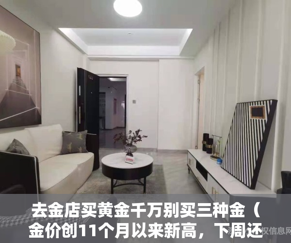 去金店买黄金千万别买三种金（金价创11个月以来新高，下周还可以买黄金吗？）