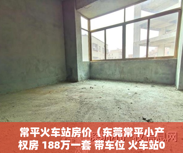 常平火车站房价（东莞常平小产权房 188万一套 带车位 火车站0距离）