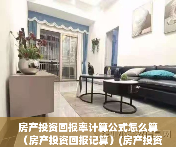 房产投资回报率计算公式怎么算（房产投资回报记算）(房产投资回报率计算公式是什么)