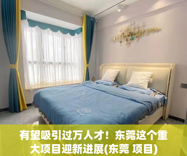 有望吸引过万人才！东莞这个重大项目迎新进展(东莞 项目)