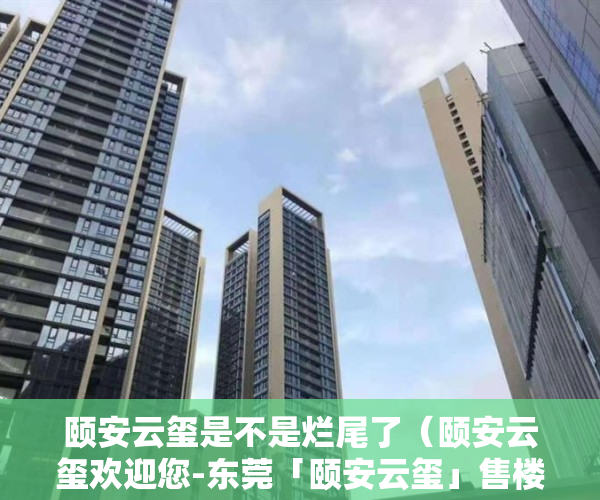 颐安云玺是不是烂尾了（颐安云玺欢迎您-东莞「颐安云玺」售楼中心-颐安云玺楼盘详情）