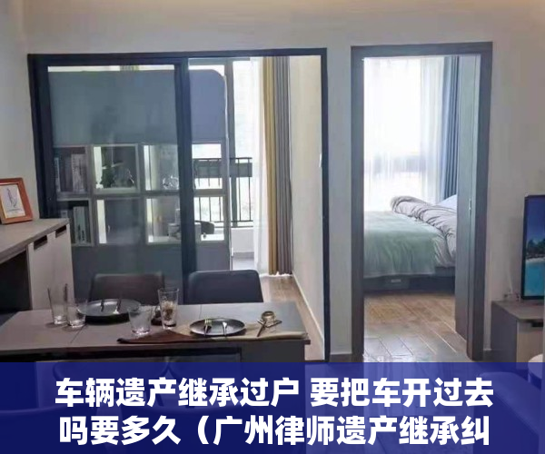 车辆遗产继承过户 要把车开过去吗要多久（广州律师遗产继承纠纷个人车辆继承过户需要什么手续）