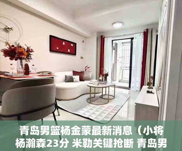 青岛男篮杨金蒙最新消息（小将杨瀚森23分 米勒关键抢断 青岛男篮险胜深圳收获三连胜）