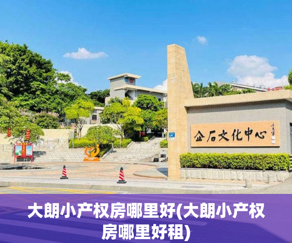 大朗小产权房哪里好(大朗小产权房哪里好租)