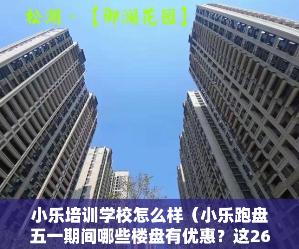 小乐培训学校怎么样（小乐跑盘五一期间哪些楼盘有优惠？这26个福州新房小乐替你探访了）